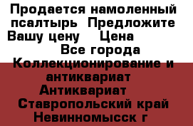 Продается намоленный псалтырь. Предложите Вашу цену! › Цена ­ 600 000 - Все города Коллекционирование и антиквариат » Антиквариат   . Ставропольский край,Невинномысск г.